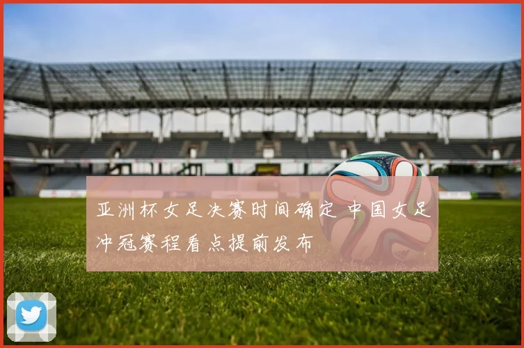 亚洲杯女足决赛时间确定 中国女足冲冠赛程看点提前发布