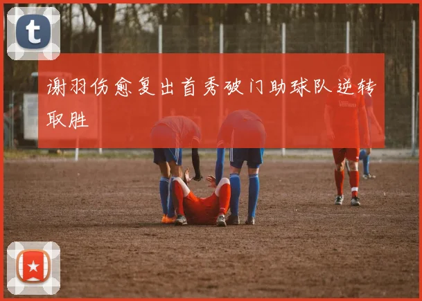 谢羽伤愈复出首秀破门助球队逆转取胜