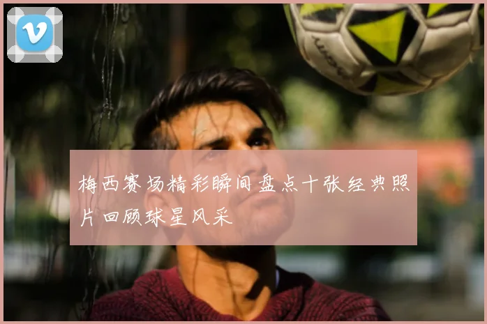 梅西赛场精彩瞬间盘点十张经典照片回顾球星风采