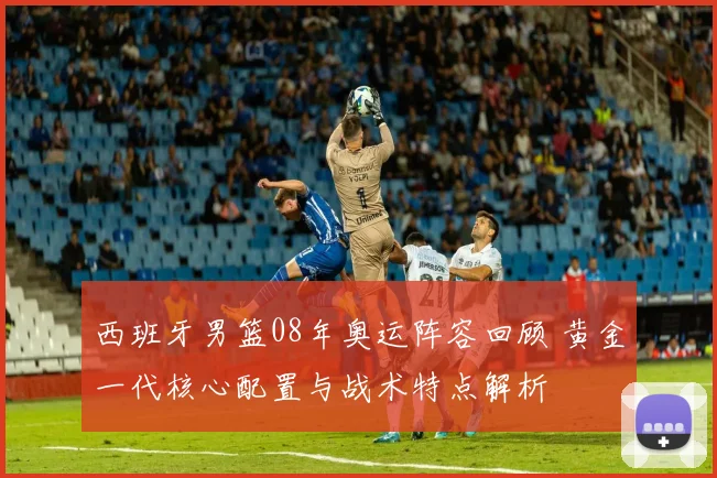 西班牙男篮08年奥运阵容回顾 黄金一代核心配置与战术特点解析