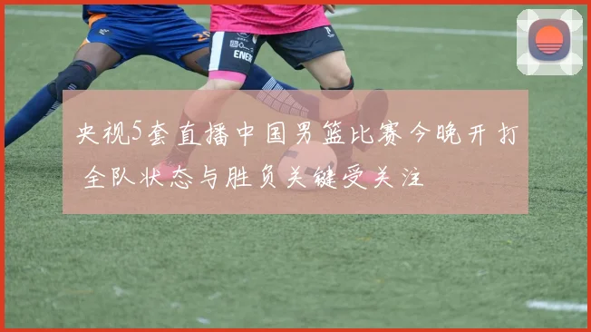 央视5套直播中国男篮比赛今晚开打 全队状态与胜负关键受关注