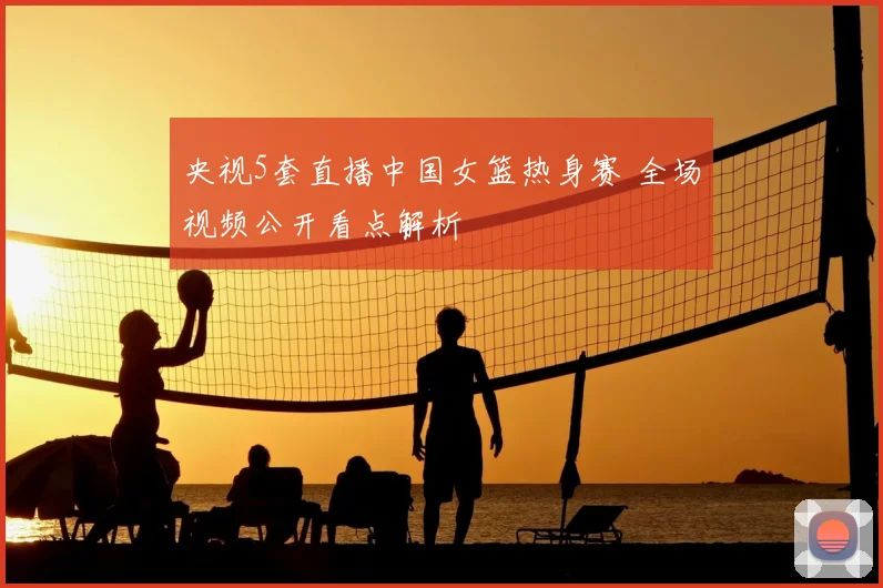 央视5套直播中国女篮热身赛 全场视频公开看点解析