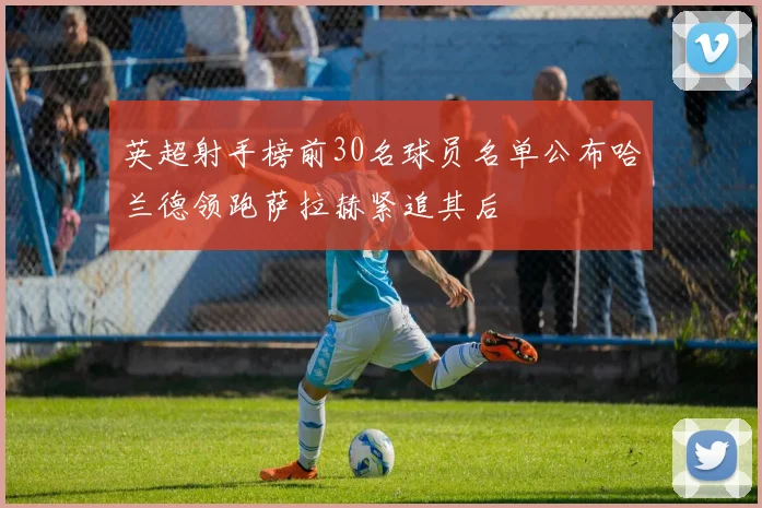 英超射手榜前30名球员名单公布哈兰德领跑萨拉赫紧追其后