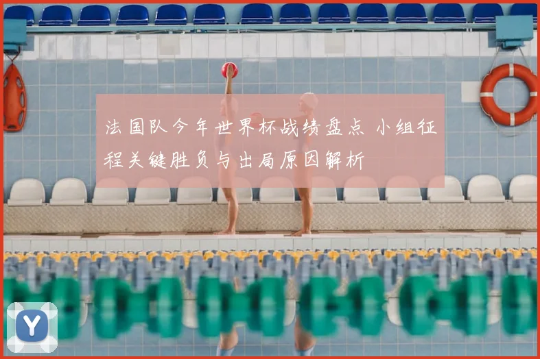 法国队今年世界杯战绩盘点 小组征程关键胜负与出局原因解析