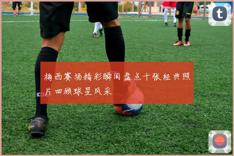 梅西赛场精彩瞬间盘点十张经典照片回顾球星风采