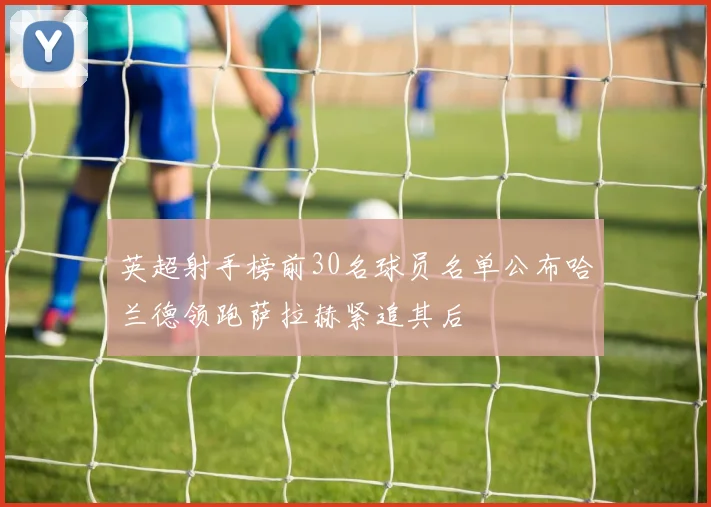 英超射手榜前30名球员名单公布哈兰德领跑萨拉赫紧追其后