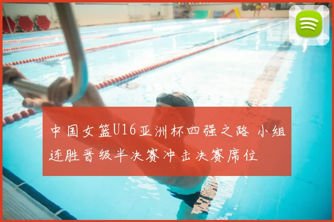 中国女篮U16亚洲杯四强之路 小组连胜晋级半决赛冲击决赛席位