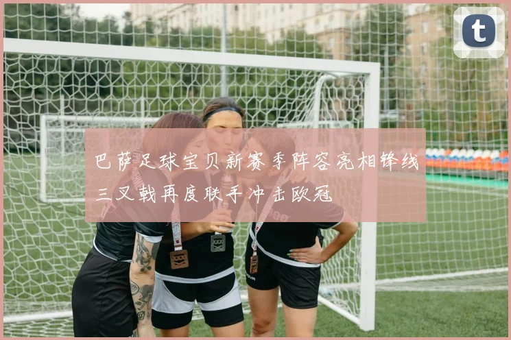 巴萨足球宝贝新赛季阵容亮相锋线三叉戟再度联手冲击欧冠