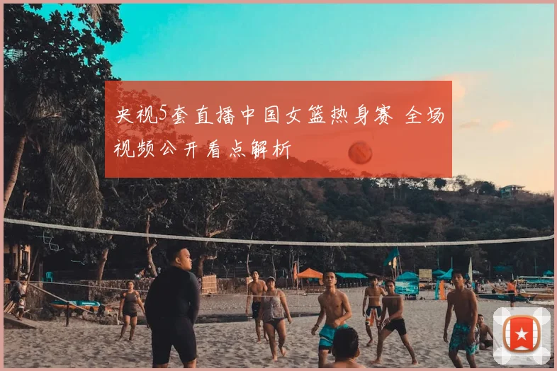 央视5套直播中国女篮热身赛 全场视频公开看点解析