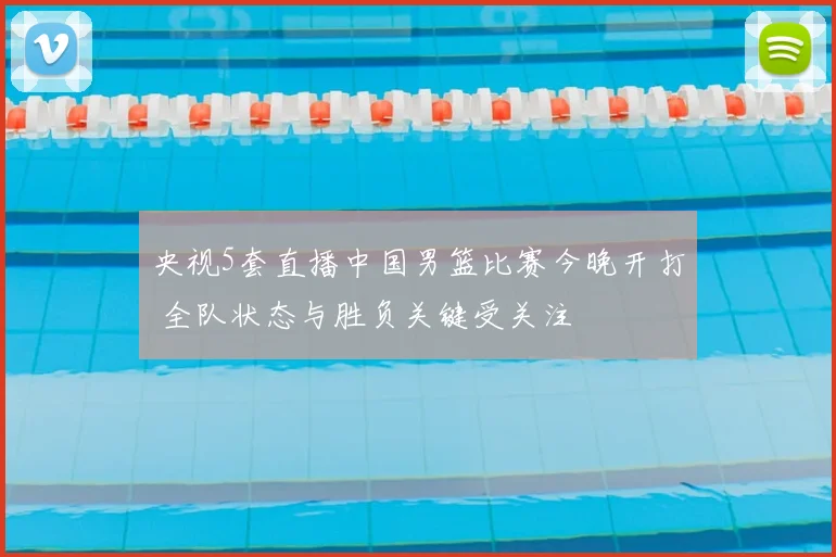 央视5套直播中国男篮比赛今晚开打 全队状态与胜负关键受关注