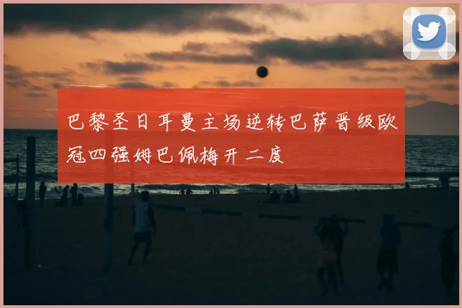 巴黎圣日耳曼主场逆转巴萨晋级欧冠四强姆巴佩梅开二度