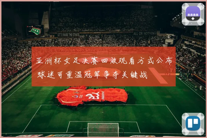 亚洲杯女足决赛回放观看方式公布 球迷可重温冠军争夺关键战