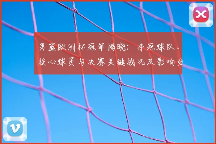 男篮欧洲杯冠军揭晓：夺冠球队、核心球员与决赛关键战况及影响分析